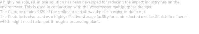 A highly reliable, all-in-one solution has been developed for reducing the impact industry has on the environment. This is used in conjunction with the Watermaster multipurpose dredger. The Geotube retains 98% of the sediment and allows the clean water to drain out. The Geotube is also used as a highly effective storage facility for contaminated media still rich in minerals which might need to be put through a processing plant. 