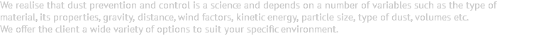 We realise that dust prevention and control is a science and depends on a number of variables such as the type of material, its properties, gravity, distance, wind factors, kinetic energy, particle size, type of dust, volumes etc. We offer the client a wide variety of options to suit your specific environment. 