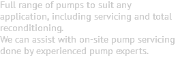 Full range of pumps to suit any application, including servicing and total reconditioning. We can assist with on-site pump servicing done by experienced pump experts. 