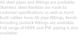 All steel pipes and fittings are available. Stainless Steel flexibles are made to customer specifications as well as hand built rubber hose. All pipe fittings, bends including camlock fittings are available. Full range of HDPE and PVC piping is also available. 