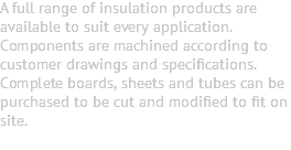 A full range of insulation products are available to suit every application. Components are machined according to customer drawings and specifications. Complete boards, sheets and tubes can be purchased to be cut and modified to fit on site. 
