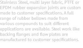Stainless Steel, multi layer fabric, PTFE or EPDM rubber expansion joints are custom made to customer specifications. A full range of rubber bellows made from various compounds to suit different applications are available. Steel work like backing flanges and flow plates are manufactured to customer specifications. 