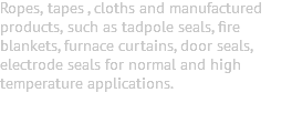 Ropes, tapes , cloths and manufactured products, such as tadpole seals, fire blankets, furnace curtains, door seals, electrode seals for normal and high temperature applications. 