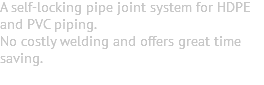 A self-locking pipe joint system for HDPE and PVC piping. No costly welding and offers great time saving. 