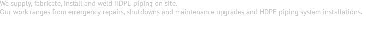 We supply, fabricate, install and weld HDPE piping on site. Our work ranges from emergency repairs, shutdowns and maintenance upgrades and HDPE piping system installations. 