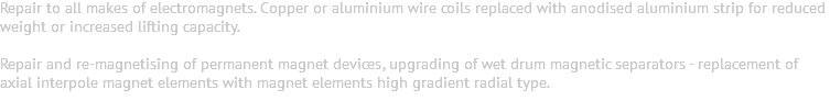 Repair to all makes of electromagnets. Copper or aluminium wire coils replaced with anodised aluminium strip for reduced weight or increased lifting capacity. Repair and re-magnetising of permanent magnet devices, upgrading of wet drum magnetic separators - replacement of axial interpole magnet elements with magnet elements high gradient radial type. 